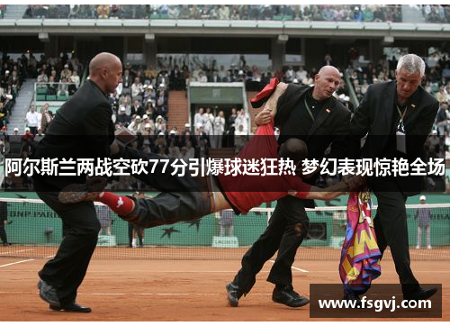 阿尔斯兰两战空砍77分引爆球迷狂热 梦幻表现惊艳全场