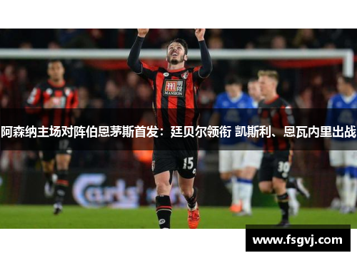 阿森纳主场对阵伯恩茅斯首发:廷贝尔领衔 凯斯利、恩瓦内里出战 阿森纳主场对阵伯恩茅斯首发:廷贝尔领衔 凯斯利、恩瓦内里出战